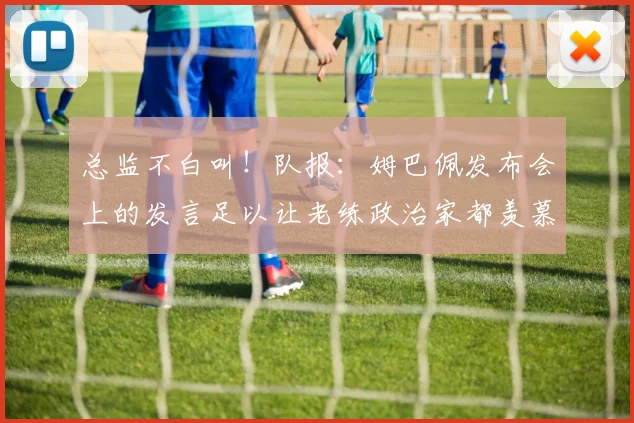 总监不白叫！队报：姆巴佩发布会上的发言足以让老练政治家都羡慕